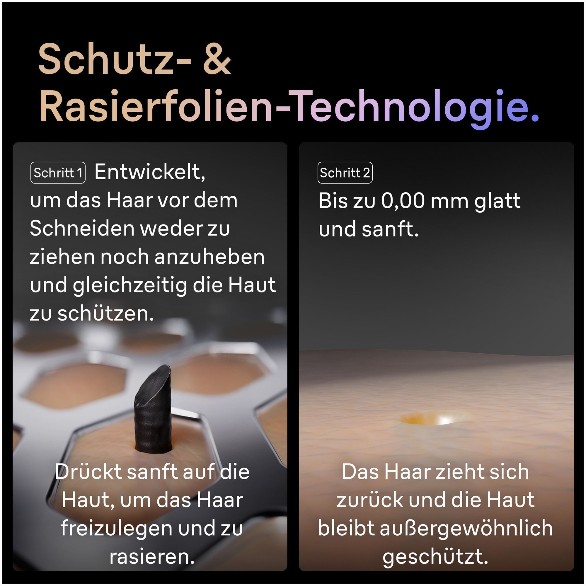 Braun Rasierer Technologie: Schritt 1 schützt die Haut, Schritt 2 sorgt für bis zu 0,00 mm glatte Haut.